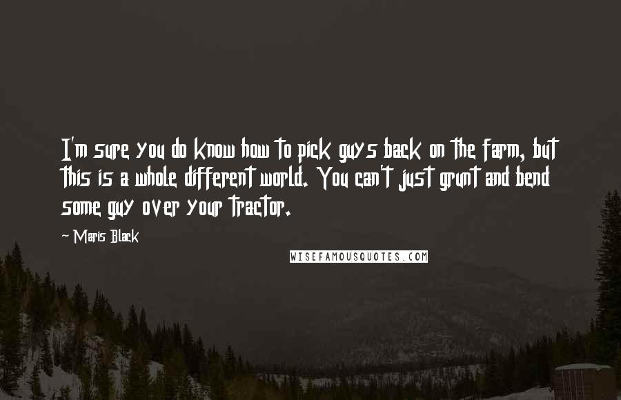 Maris Black Quotes: I'm sure you do know how to pick guys back on the farm, but this is a whole different world. You can't just grunt and bend some guy over your tractor.