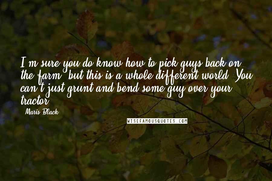 Maris Black Quotes: I'm sure you do know how to pick guys back on the farm, but this is a whole different world. You can't just grunt and bend some guy over your tractor.