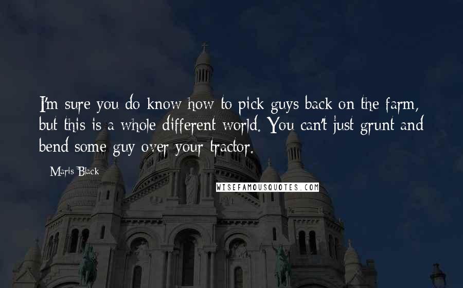 Maris Black Quotes: I'm sure you do know how to pick guys back on the farm, but this is a whole different world. You can't just grunt and bend some guy over your tractor.