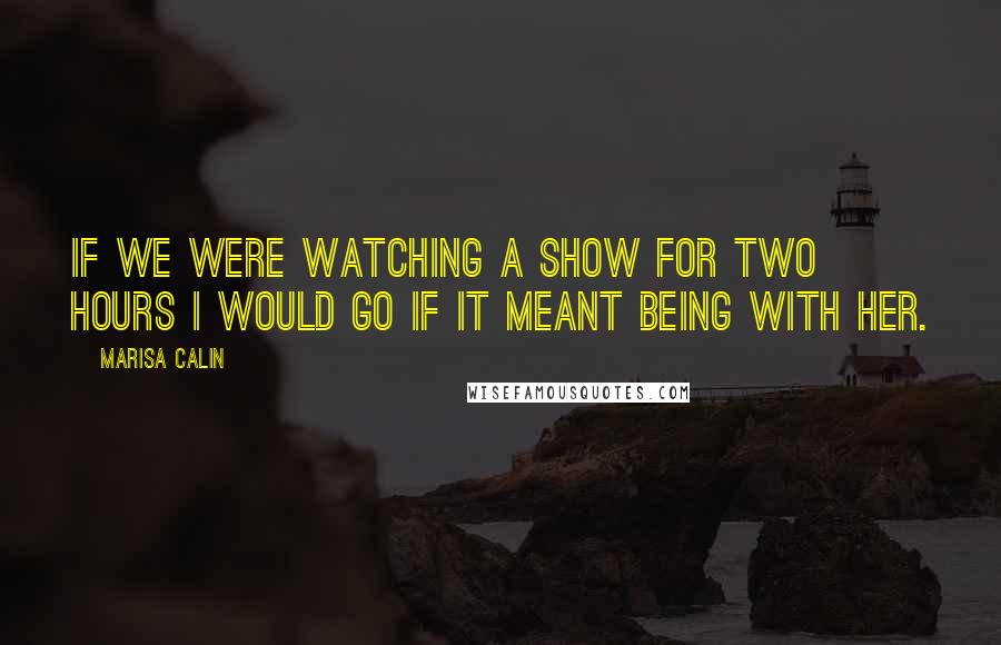 Marisa Calin Quotes: If we were watching a show for two hours I would go if it meant being with her.