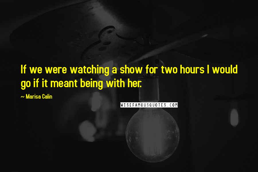 Marisa Calin Quotes: If we were watching a show for two hours I would go if it meant being with her.