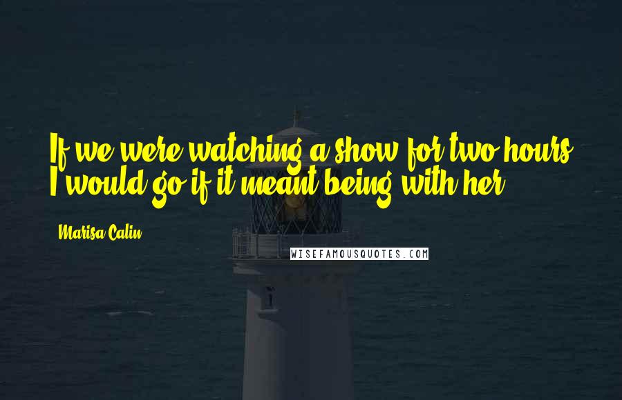 Marisa Calin Quotes: If we were watching a show for two hours I would go if it meant being with her.