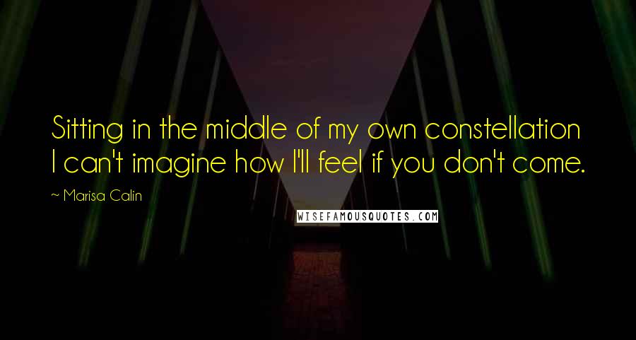 Marisa Calin Quotes: Sitting in the middle of my own constellation I can't imagine how I'll feel if you don't come.