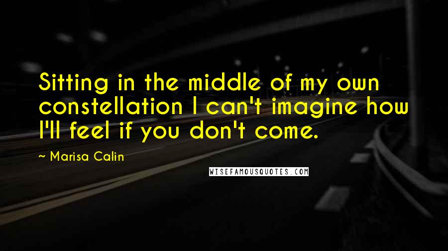 Marisa Calin Quotes: Sitting in the middle of my own constellation I can't imagine how I'll feel if you don't come.