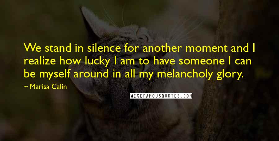 Marisa Calin Quotes: We stand in silence for another moment and I realize how lucky I am to have someone I can be myself around in all my melancholy glory.