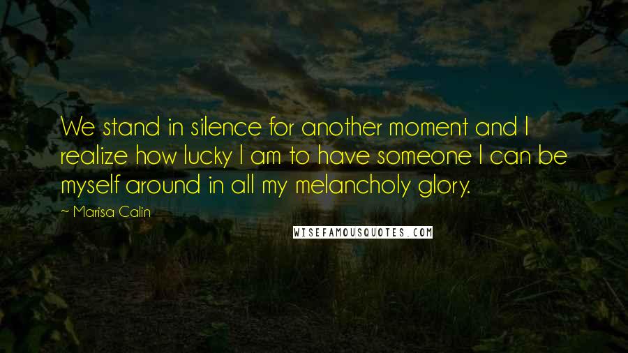 Marisa Calin Quotes: We stand in silence for another moment and I realize how lucky I am to have someone I can be myself around in all my melancholy glory.