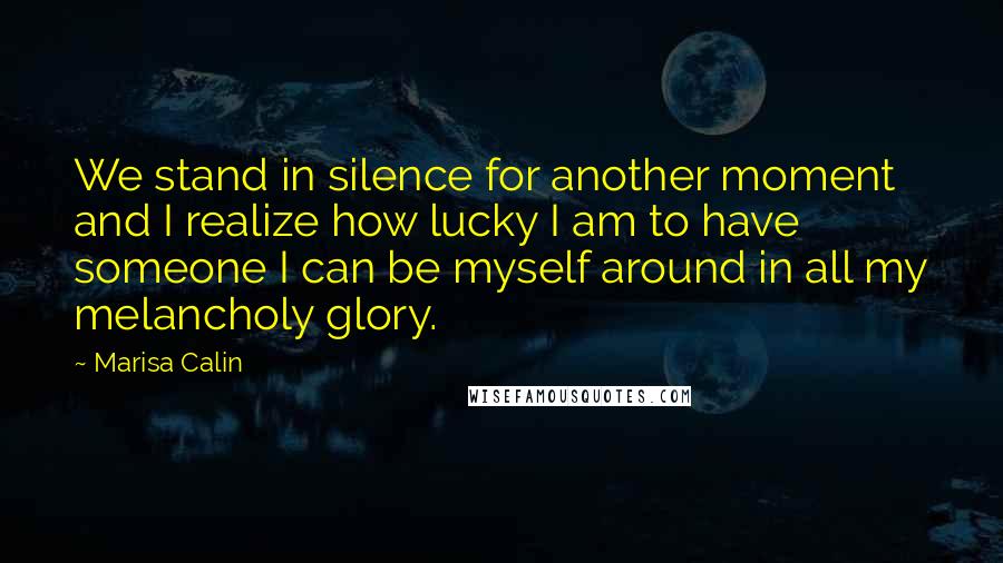 Marisa Calin Quotes: We stand in silence for another moment and I realize how lucky I am to have someone I can be myself around in all my melancholy glory.