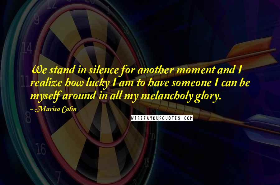 Marisa Calin Quotes: We stand in silence for another moment and I realize how lucky I am to have someone I can be myself around in all my melancholy glory.