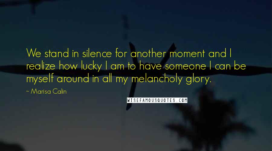 Marisa Calin Quotes: We stand in silence for another moment and I realize how lucky I am to have someone I can be myself around in all my melancholy glory.