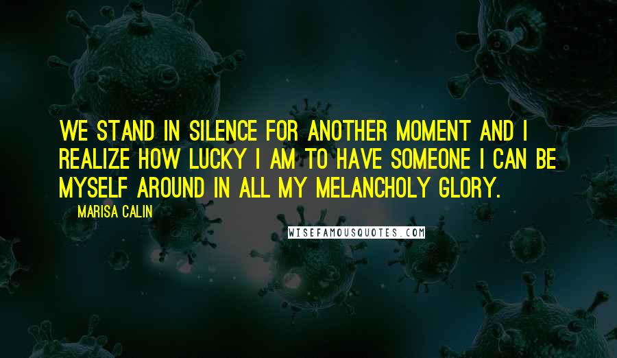 Marisa Calin Quotes: We stand in silence for another moment and I realize how lucky I am to have someone I can be myself around in all my melancholy glory.