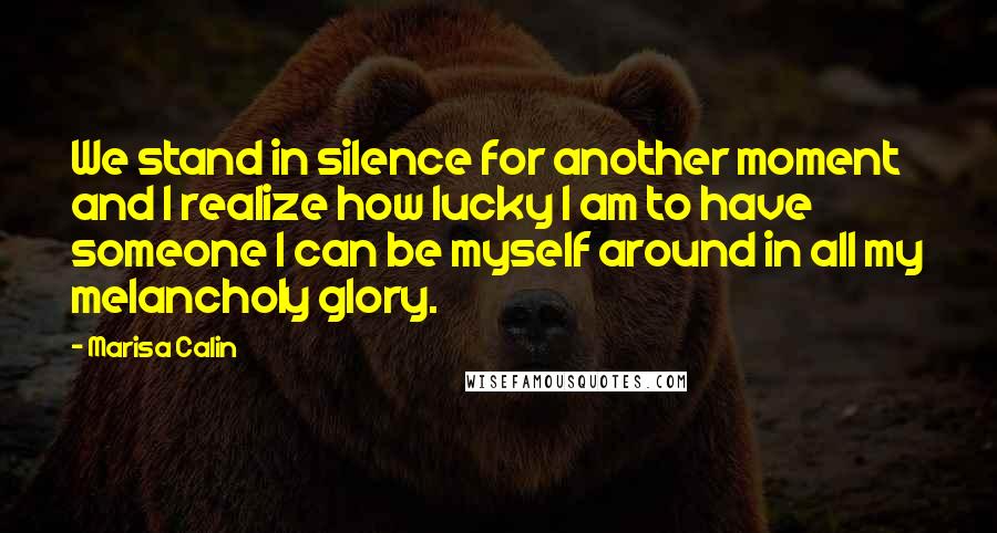 Marisa Calin Quotes: We stand in silence for another moment and I realize how lucky I am to have someone I can be myself around in all my melancholy glory.