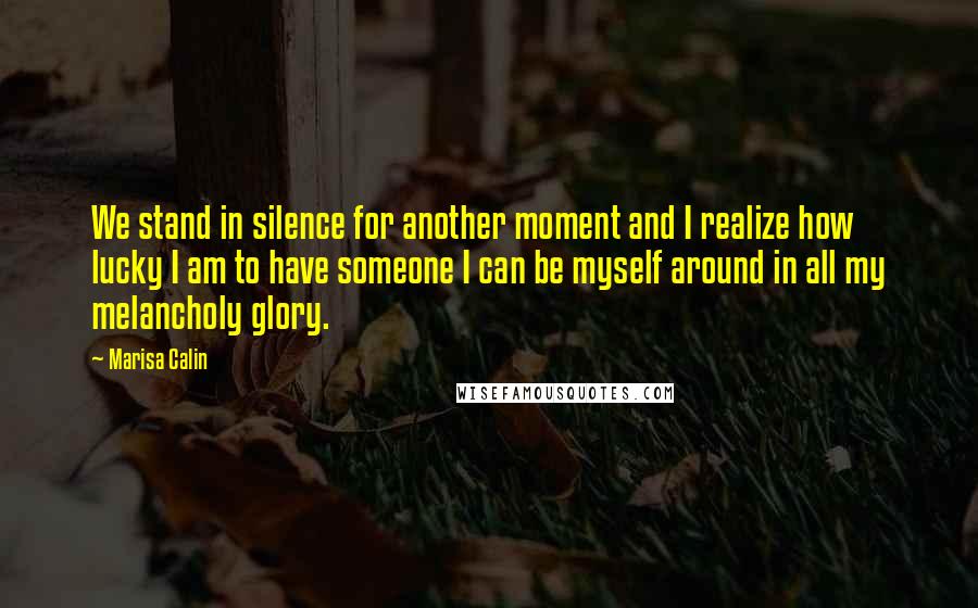 Marisa Calin Quotes: We stand in silence for another moment and I realize how lucky I am to have someone I can be myself around in all my melancholy glory.