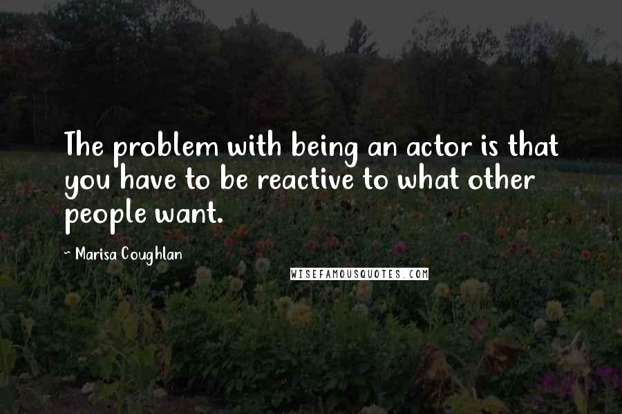Marisa Coughlan Quotes: The problem with being an actor is that you have to be reactive to what other people want.