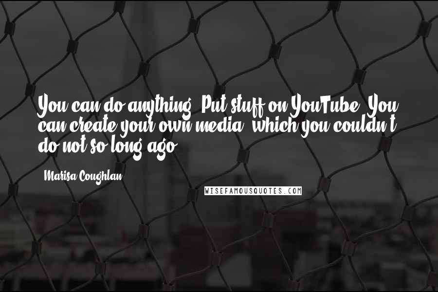 Marisa Coughlan Quotes: You can do anything. Put stuff on YouTube. You can create your own media, which you couldn't do not so long ago.