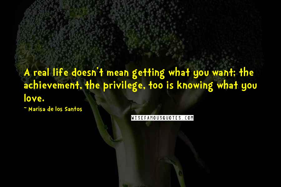 Marisa De Los Santos Quotes: A real life doesn't mean getting what you want; the achievement, the privilege, too is knowing what you love.