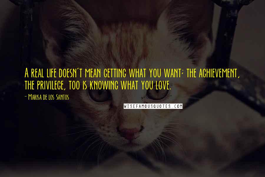 Marisa De Los Santos Quotes: A real life doesn't mean getting what you want; the achievement, the privilege, too is knowing what you love.