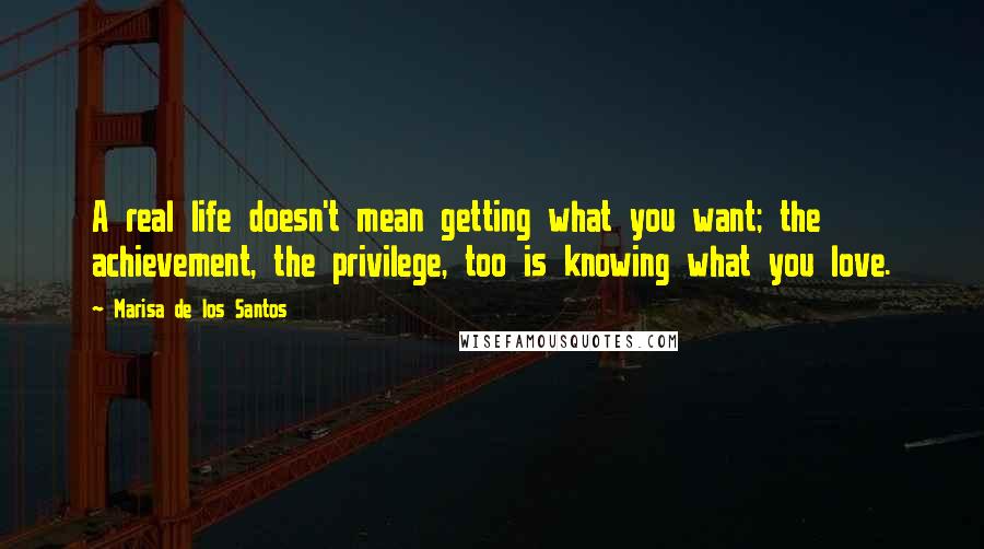 Marisa De Los Santos Quotes: A real life doesn't mean getting what you want; the achievement, the privilege, too is knowing what you love.