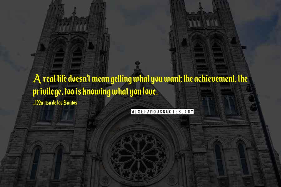 Marisa De Los Santos Quotes: A real life doesn't mean getting what you want; the achievement, the privilege, too is knowing what you love.