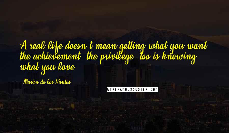 Marisa De Los Santos Quotes: A real life doesn't mean getting what you want; the achievement, the privilege, too is knowing what you love.