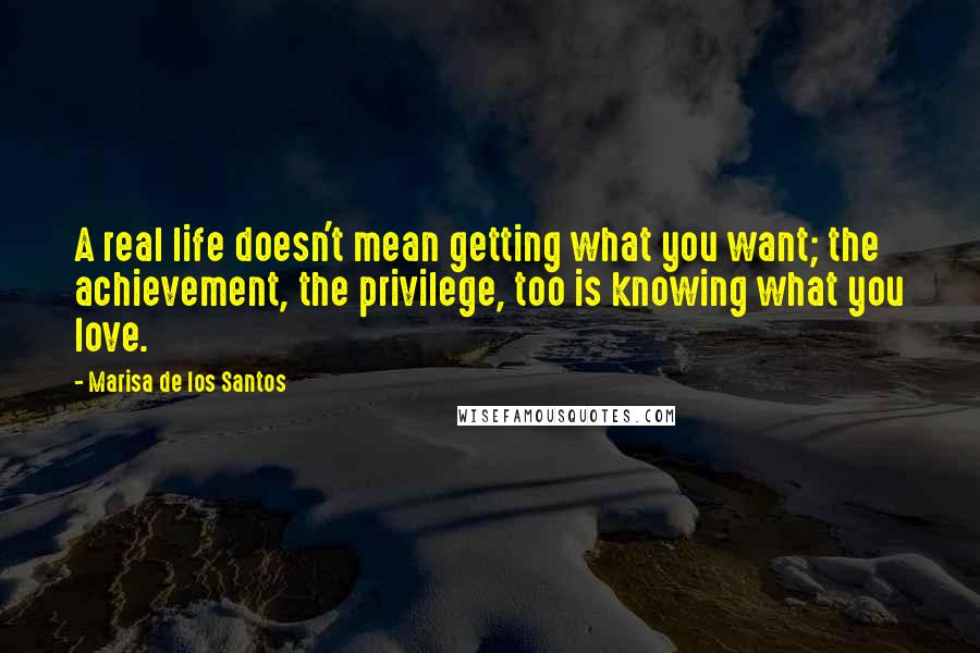 Marisa De Los Santos Quotes: A real life doesn't mean getting what you want; the achievement, the privilege, too is knowing what you love.