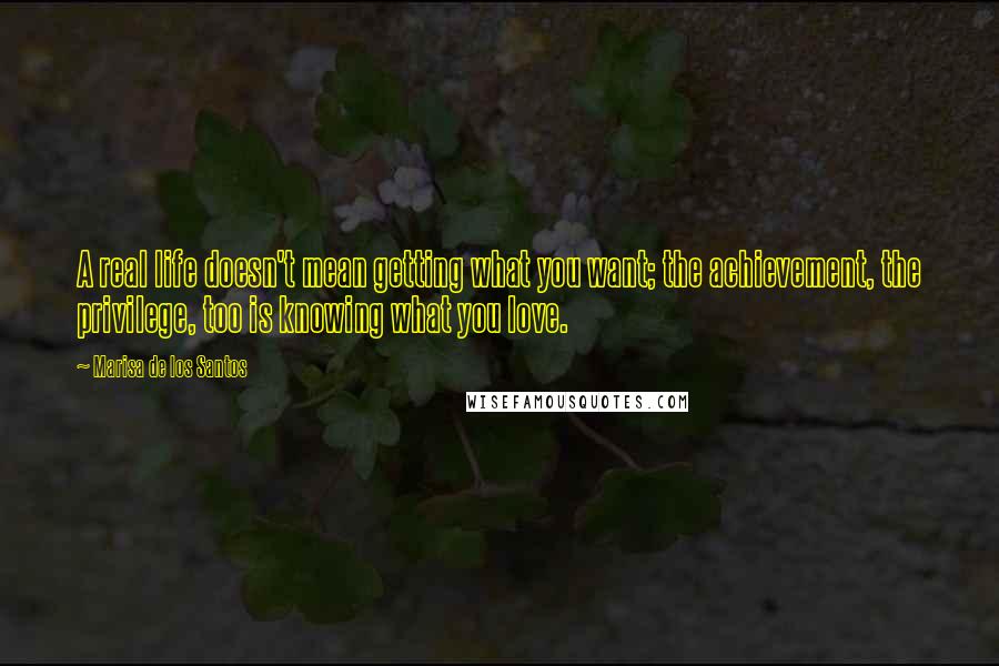 Marisa De Los Santos Quotes: A real life doesn't mean getting what you want; the achievement, the privilege, too is knowing what you love.