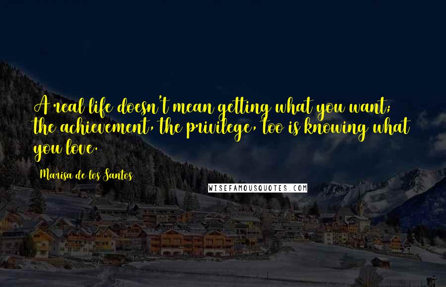 Marisa De Los Santos Quotes: A real life doesn't mean getting what you want; the achievement, the privilege, too is knowing what you love.