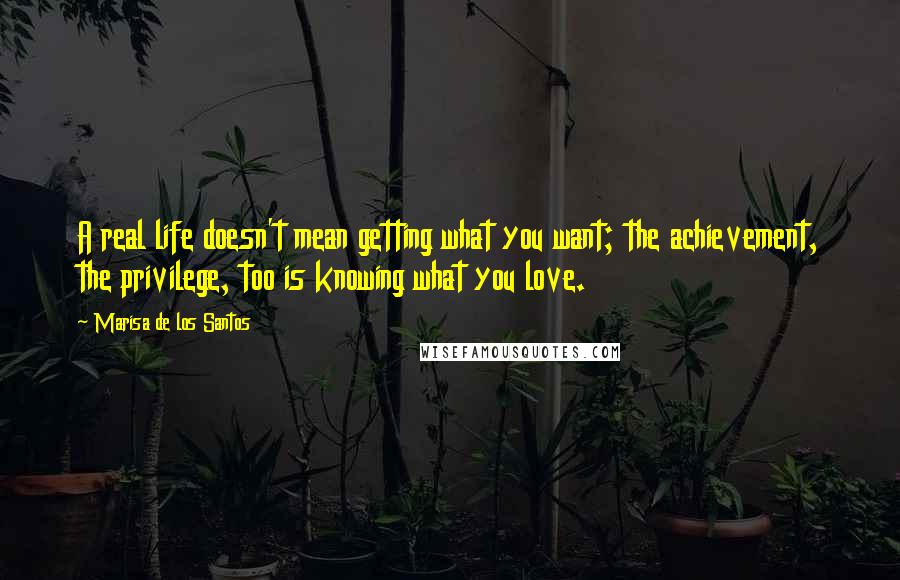 Marisa De Los Santos Quotes: A real life doesn't mean getting what you want; the achievement, the privilege, too is knowing what you love.