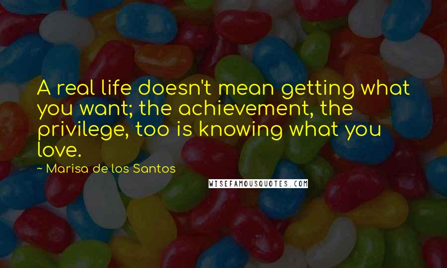 Marisa De Los Santos Quotes: A real life doesn't mean getting what you want; the achievement, the privilege, too is knowing what you love.