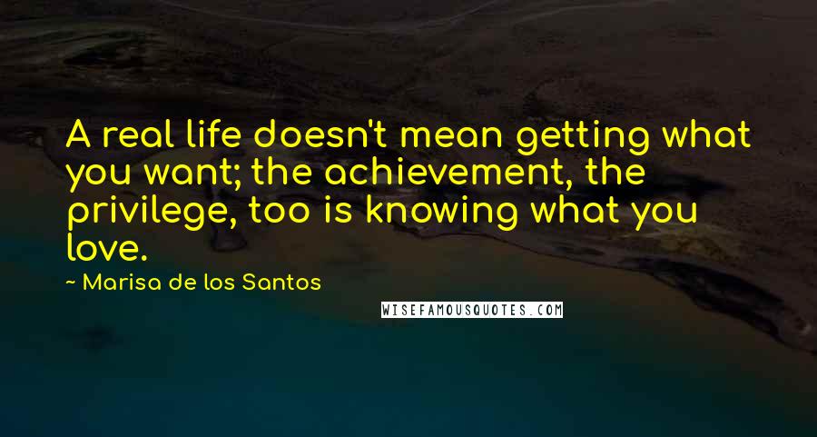 Marisa De Los Santos Quotes: A real life doesn't mean getting what you want; the achievement, the privilege, too is knowing what you love.