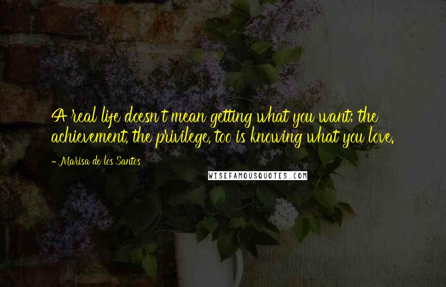 Marisa De Los Santos Quotes: A real life doesn't mean getting what you want; the achievement, the privilege, too is knowing what you love.