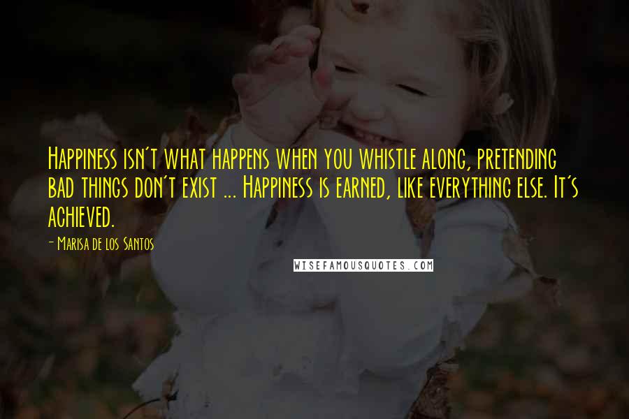 Marisa De Los Santos Quotes: Happiness isn't what happens when you whistle along, pretending bad things don't exist ... Happiness is earned, like everything else. It's achieved.