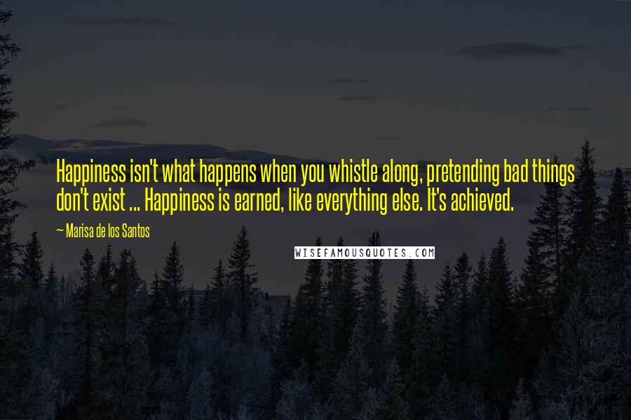 Marisa De Los Santos Quotes: Happiness isn't what happens when you whistle along, pretending bad things don't exist ... Happiness is earned, like everything else. It's achieved.