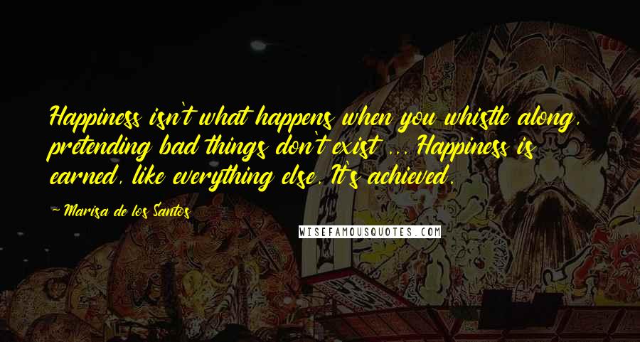 Marisa De Los Santos Quotes: Happiness isn't what happens when you whistle along, pretending bad things don't exist ... Happiness is earned, like everything else. It's achieved.