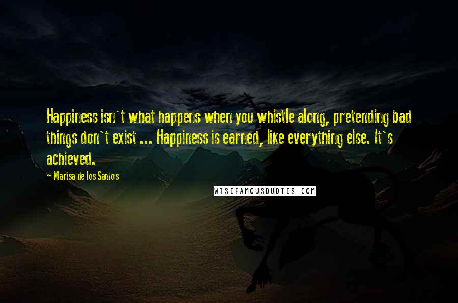 Marisa De Los Santos Quotes: Happiness isn't what happens when you whistle along, pretending bad things don't exist ... Happiness is earned, like everything else. It's achieved.