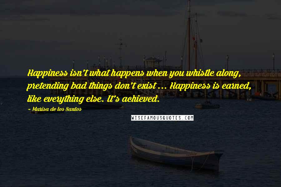 Marisa De Los Santos Quotes: Happiness isn't what happens when you whistle along, pretending bad things don't exist ... Happiness is earned, like everything else. It's achieved.