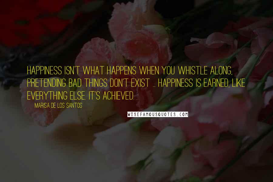 Marisa De Los Santos Quotes: Happiness isn't what happens when you whistle along, pretending bad things don't exist ... Happiness is earned, like everything else. It's achieved.