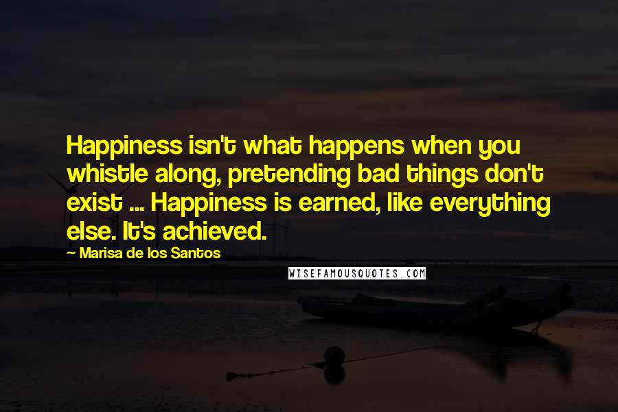 Marisa De Los Santos Quotes: Happiness isn't what happens when you whistle along, pretending bad things don't exist ... Happiness is earned, like everything else. It's achieved.