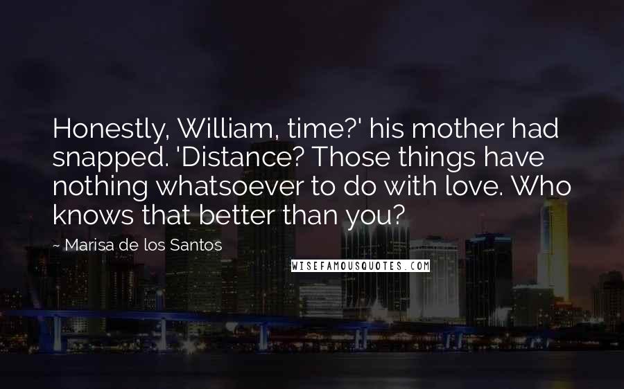 Marisa De Los Santos Quotes: Honestly, William, time?' his mother had snapped. 'Distance? Those things have nothing whatsoever to do with love. Who knows that better than you?