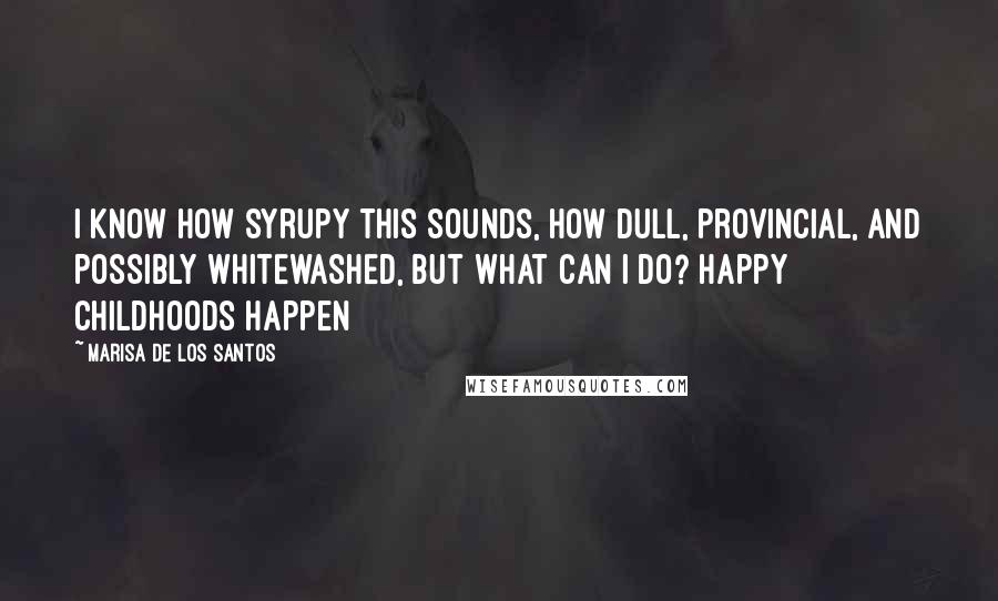 Marisa De Los Santos Quotes: I know how syrupy this sounds, how dull, provincial, and possibly whitewashed, but what can I do? Happy childhoods happen