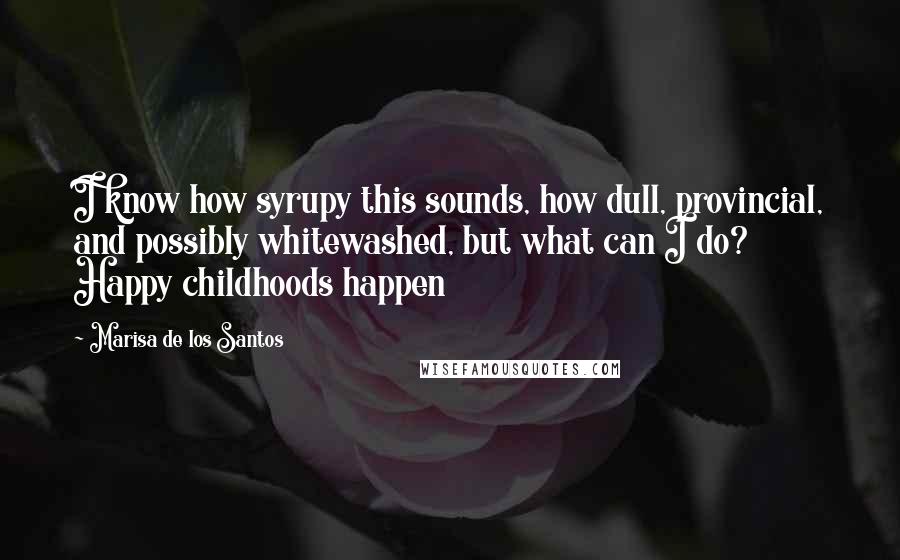 Marisa De Los Santos Quotes: I know how syrupy this sounds, how dull, provincial, and possibly whitewashed, but what can I do? Happy childhoods happen