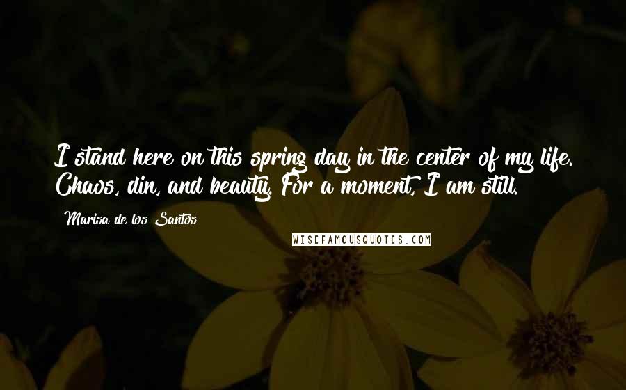 Marisa De Los Santos Quotes: I stand here on this spring day in the center of my life. Chaos, din, and beauty. For a moment, I am still.