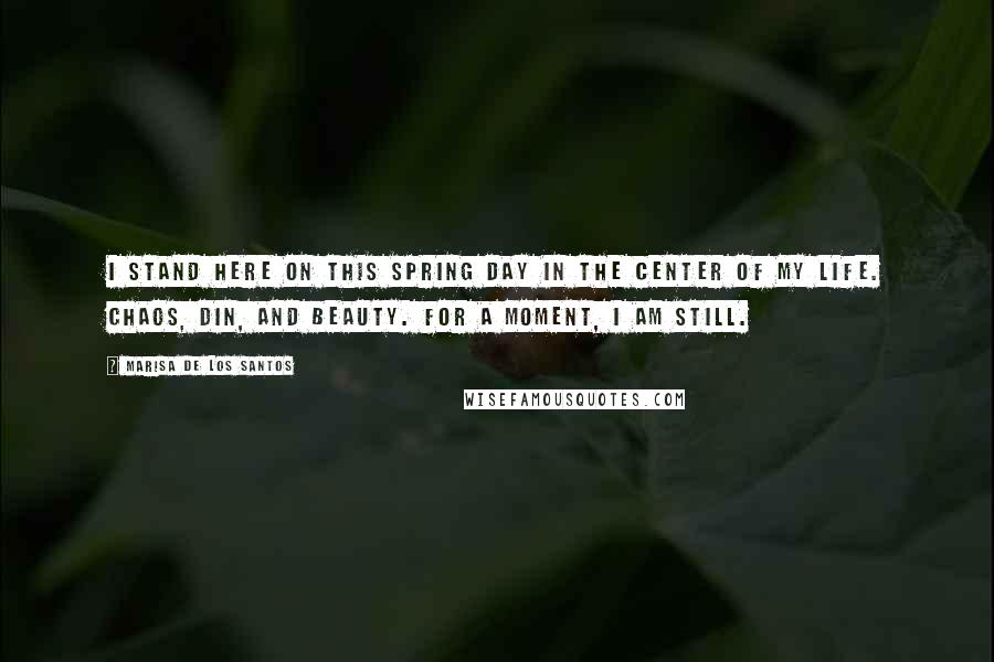 Marisa De Los Santos Quotes: I stand here on this spring day in the center of my life. Chaos, din, and beauty. For a moment, I am still.