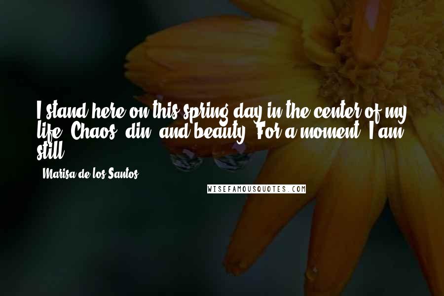 Marisa De Los Santos Quotes: I stand here on this spring day in the center of my life. Chaos, din, and beauty. For a moment, I am still.