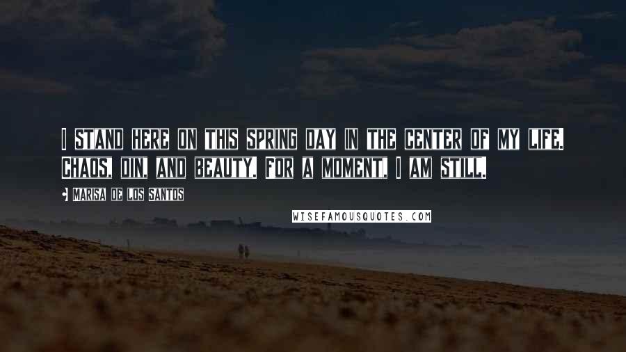 Marisa De Los Santos Quotes: I stand here on this spring day in the center of my life. Chaos, din, and beauty. For a moment, I am still.