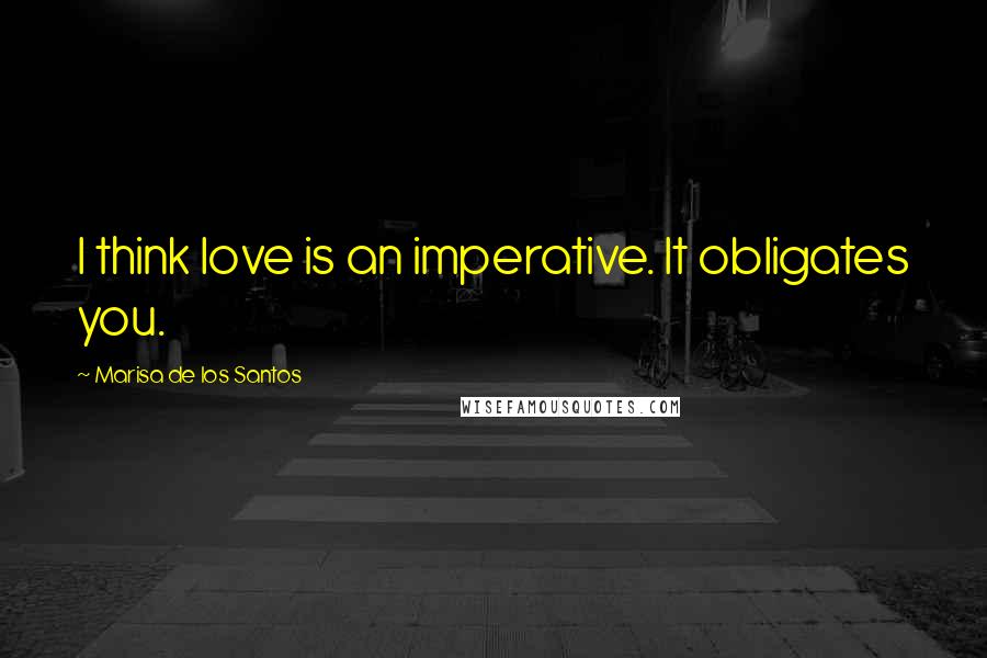 Marisa De Los Santos Quotes: I think love is an imperative. It obligates you.