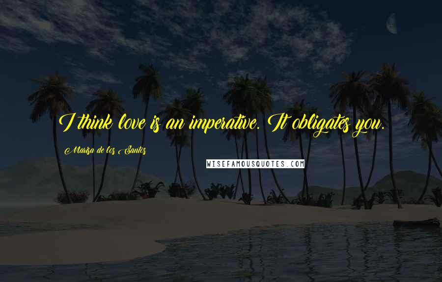 Marisa De Los Santos Quotes: I think love is an imperative. It obligates you.