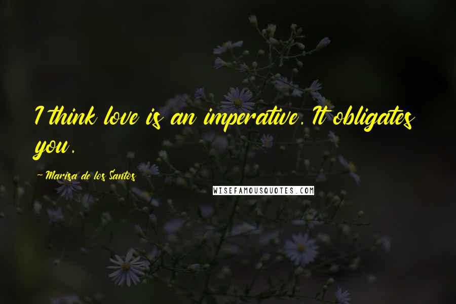 Marisa De Los Santos Quotes: I think love is an imperative. It obligates you.