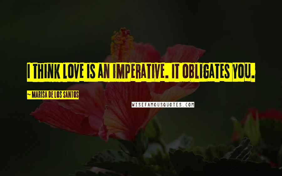 Marisa De Los Santos Quotes: I think love is an imperative. It obligates you.