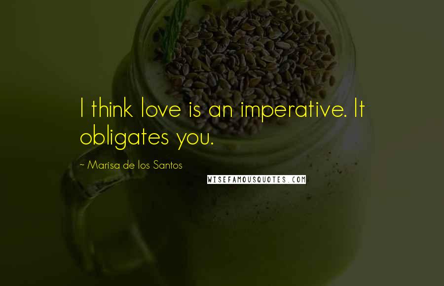 Marisa De Los Santos Quotes: I think love is an imperative. It obligates you.