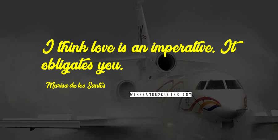 Marisa De Los Santos Quotes: I think love is an imperative. It obligates you.